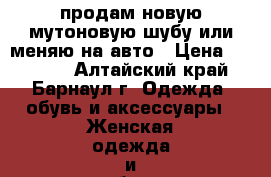 продам новую мутоновую шубу или меняю на авто › Цена ­ 25 000 - Алтайский край, Барнаул г. Одежда, обувь и аксессуары » Женская одежда и обувь   . Алтайский край